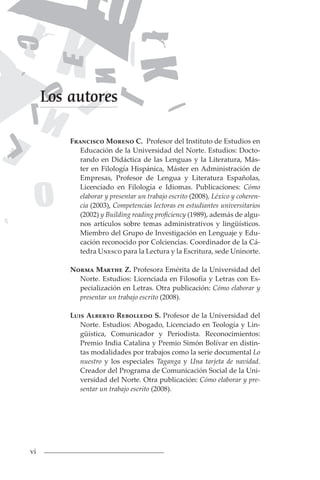 vi
Francisco Moreno C. Profesor del Instituto de Estudios en
Educación de la Universidad del Norte. Estudios: Docto-
rando en Didáctica de las Lenguas y la Literatura, Más-
ter en Filología Hispánica, Máster en Administración de
Empresas, Profesor de Lengua y Literatura Españolas,
Licenciado en Filología e Idiomas. Publicaciones: Cómo
elaborar y presentar un trabajo escrito (2008), Léxico y coheren-
cia (2003), Competencias lectoras en estudiantes universitarios
(2002) y Building reading proficiency (1989), además de algu-
nos artículos sobre temas administrativos y lingüísticos.
Miembro del Grupo de Investigación en Lenguaje y Edu-
cación reconocido por Colciencias. Coordinador de la Cá-
tedra Unesco para la Lectura y la Escritura, sede Uninorte.
Norma Marthe Z. Profesora Emérita de la Universidad del
Norte. Estudios: Licenciada en Filosofía y Letras con Es-
pecialización en Letras. Otra publicación: Cómo elaborar y
presentar un trabajo escrito (2008).
Luis Alberto Rebolledo S. Profesor de la Universidad del
Norte. Estudios: Abogado, Licenciado en Teología y Lin-
güística, Comunicador y Periodista. Reconocimientos:
Premio India Catalina y Premio Simón Bolívar en distin-
tas modalidades por trabajos como la serie documental Lo
nuestro y los especiales Taganga y Una tarjeta de navidad.
Creador del Programa de Comunicación Social de la Uni-
versidad del Norte. Otra publicación: Cómo elaborar y pre-
sentar un trabajo escrito (2008).
Los autores
 