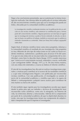 70 Cómo escribir textos académicos según normas internacionales
llegar a las conclusiones presentadas, que se sustenta por la misma inves-
tigación realizada. Este informe debe ser publicado en revistas indexadas
de alto reconocimiento científico para que así la investigación pueda ser
leída y discutida por la comunidad científico-académica:
La investigación científica realmente termina con la publicación de un artí-
culo en una revista científica; solo entonces tu contribución pasa a formar
parte del conocimiento científico. Algunas personas van más lejos al sugerir
que la investigación termina cuando el lector entiende el artículo; es decir,
que no basta con publicar el trabajo, también es necesario que la audiencia
entienda claramente su contenido. (Mutt [en línea] htt://caribjsci.org/epubl/
index.htm)
Según Mutt, el informe científico tiene como único propósito, informar a
la comunidad científica el resultado de una investigación. Este propósito
es muy diferente de otro tipo de redacciones en las cuales se hacen evi-
dentes metáforas, eufemismos y parábolas para alcanzar el fin del autor.
Y es que en esta redacción se rescatan todos los componentes de la cien-
tificidad, como bien lo describe Mario Bunge (1975) cuando menciona
que “ciencia es el conocimiento racional, sistemático, exacto, verificable
y por consiguiente falible” (Bunge, 1975, p. 9). De esta misma manera,
con una redacción sistemática y exacta se elabora el informe científico.
El reto de los investigadores hoy día está en realizar investigaciones origi-
nales y creativas para contribuir así al avance de los resultados científicos
y a que estas investigaciones lleguen a ser publicadas por reconocidas
revistas científicas. Con esta publicación, el investigador se somete al
juicio de la comunidad académica y científica que está a la espera de
debatir y contraargumentar cualquier nuevo avance para corroborar de
esta manera su fuerza de análisis.
El reto también sigue vigente para los investigadores sociales que siguen
dando la pelea para que sus métodos y técnicas de investigación sean
reconocidas como científicas, como son: la etnografía, las historias de
vida, las entrevistas abiertas y estructuradas. Además de la comprensión
por parte de la comunidad académica de que la objetividad absoluta no
existe, sino que las investigaciones tienen ese componente de subjetivi-
dad e interpretación que le imprime el investigador.
 