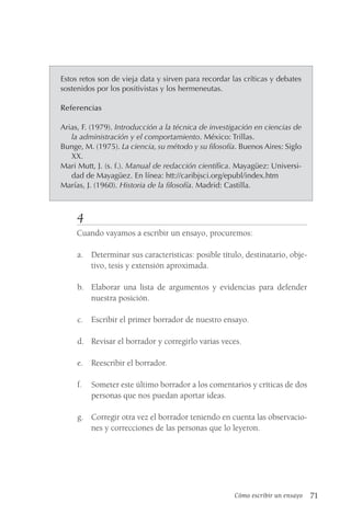 Cómo escribir un ensayo 71
Estos retos son de vieja data y sirven para recordar las críticas y debates
sostenidos por los positivistas y los hermeneutas.
Referencias
Arias, F. (1979). Introducción a la técnica de investigación en ciencias de
la administración y el comportamiento. México: Trillas.
Bunge, M. (1975). La ciencia, su método y su filosofía. Buenos Aires: Siglo
XX.
Mari Mutt, J. (s. f.). Manual de redacción científica. Mayagüez: Universi-
dad de Mayagüez. En línea: htt://caribjsci.org/epubl/index.htm
Marías, J. (1960). Historia de la filosofía. Madrid: Castilla.
4
Cuando vayamos a escribir un ensayo, procuremos:
a. Determinar sus características: posible título, destinatario, obje-
tivo, tesis y extensión aproximada.
b. Elaborar una lista de argumentos y evidencias para defender
nuestra posición.
c. Escribir el primer borrador de nuestro ensayo.
d. Revisar el borrador y corregirlo varias veces.
e. Reescribir el borrador.
f. Someter este último borrador a los comentarios y críticas de dos
personas que nos puedan aportar ideas.
g. Corregir otra vez el borrador teniendo en cuenta las observacio-
nes y correcciones de las personas que lo leyeron.
 