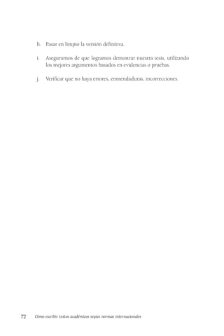 72 Cómo escribir textos académicos según normas internacionales
h. Pasar en limpio la versión definitiva.
i. Asegurarnos de que logramos demostrar nuestra tesis, utilizando
los mejores argumentos basados en evidencias o pruebas.
j. Verificar que no haya errores, enmendaduras, incorrecciones.
 