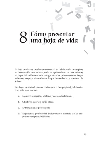 73
La hoja de vida es un elemento esencial en la búsqueda de empleo,
en la obtención de una beca, en la recepción de un reconocimiento,
en la participación en una investigación: dice quiénes somos, lo que
sabemos, lo que podemos hacer, lo que hemos hecho y nuestros ob-
jetivos.
Las hojas de vida deben ser cortas (una o dos páginas) y deben in-
cluir esta información:
a. Nombre, dirección, teléfono y correo electrónico.
b. Objetivos a corto y largo plazo.
c. Entrenamiento profesional.
d. Experiencia profesional, incluyendo el nombre de las em-
presas y responsabilidades.
Cómo presentar
una hoja de vida
8
 