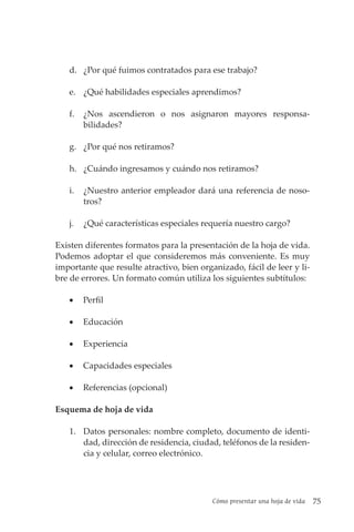 Cómo presentar una hoja de vida 75
d. ¿Por qué fuimos contratados para ese trabajo?
e. ¿Qué habilidades especiales aprendimos?
f. ¿Nos ascendieron o nos asignaron mayores responsa­
bilidades?
g. ¿Por qué nos retiramos?
h. ¿Cuándo ingresamos y cuándo nos retiramos?
i. ¿Nuestro anterior empleador dará una referencia de noso-
tros?
j. ¿Qué características especiales requería nuestro cargo?
Existen diferentes formatos para la presentación de la hoja de vida.
Podemos adoptar el que consideremos más conveniente. Es muy
importante que resulte atractivo, bien organizado, fácil de leer y li-
bre de errores. Un formato común utiliza los siguientes subtítulos:
• Perfil
• Educación
• Experiencia
• Capacidades especiales
• Referencias (opcional)
Esquema de hoja de vida
1. Datos personales: nombre completo, documento de identi-
dad, dirección de residencia, ciudad, teléfonos de la residen-
cia y celular, correo electrónico.
 