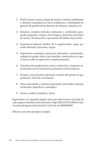 76 Cómo escribir textos académicos según normas internacionales
2. Perfil: incluye carrera, campo de interés o énfasis, habilidades
y dominio conceptual en áreas académicas y habilidades en
general. Se puede incluir dominio de idiomas, sistemas, etc.
3. Estudios: estudios formales realizados y certificados (pos-
grado, pregrado, colegio, otras lenguas, sistemas) con fechas
de inicio y finalización; se presentan del último hacia atrás.
4. Experiencia laboral: nombre de la organización, cargo, pe-
ríodo laborado, funciones, logros.
5. Experiencia académica: proyectos relevantes o reconocidos,
trabajos de grado: título, área temática, institución en la que
se llevó a cabo la aplicación o implementación.
6. Actualización profesional: cursos, seminarios, congresos re-
lacionados con la formación profesional exclusivamente.
7. Grupos y asociaciones (opcional): nombre del gremio al que
pertenece, fecha de vinculación.
8. Otras actividades y talentos (opcional): actividades, talentos
(culturales, deportivos, manuales).
9. Firma, nombre completo y fecha.
Ingresemos a la siguiente página para que observemos una hoja de
vida según el formato de Colciencias: http://200.25.59.34:8081/cvlac/
visualizador/generarCurriculoCv.do?cod_rh=0000089850
Observe este otro ejemplo en inglés:
 