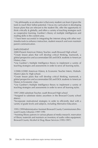 78 Cómo escribir textos académicos según normas internacionales
* My philosophy as an educator is that every student can learn if given the
tools to reach their fullest potential. l focus my curriculum in developing
lesson plans that are relevant to the student life, offer the opportunity to
think critically & globally, and offers a variety of teaching strategies such
as cooperative learning, Gardner´s theory of multiple intelligences and
reading skills in the content area.
* l have been successful in integrating the internet along with other mul-
timedia tools to enhance instruction, student research and even maintain
parent communication.
EMPLOYEMENT
2000-Present American History Teacher, south Broward High school
*Create lesson plans that will develop critical thinking, teamwork, a
global perspective and accommodate ESE and ESOL students in American
History class.
*Use Gardner´s Multiple Intelligence theory to implement a variety of
teaching strategies and assessments in order to serve all learning styles.
1/2000-3/2000 American History & Economic Teacher Intern, Hialeah-
Miami Lakes Sr. High school.
*Create lesson plans that will develop critical thinking, teamwork, a
global perspective and accommodate ESE and ESOL students in American
History & Economic class.
*Use Gardner's Multiple Intelligence theory to implement a variety of
teaching strategies and assessments in order to serve all learning styles.
1997-2000 substitute Teacher, south Broward High school
*Assigned to substitute duties anywhere in the Broward County school
district.
*Incorporate motivational strategies in order to efficiently deal with a
variety of grade levels and subjects, including Alternative Education.
1995-1999Administyative Assistant Broward County Commissioners Bro-
ward County Libraries (1997-199)
*Assisting library patrons in various phases of media research, reservation
of library materials and maintain an inventory of audio video equipment.
Broward County Alcohol & Drug Abuse Services (1995-1997).
 
