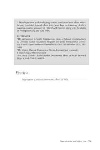 Cómo presentar una hoja de vida 79
* Developed new cash collecting system, conducted new client orien-
tations, translated Spanish client interviews, kept an inventory of office
supplies, verified accuracy of HRS SISARR (forms), along with the duties
of word processing and data entry.
REFERENCES
*Dr. Mohammed K. Smith- Chairperson, Dept. of Subject Specializations
& Director, Global Awareness Program at Florida International Univer-
sity. E-mail: fayoukm@hotmail.edu Phone: (305)388-3199 fax: (305) 348-
2086 .
*Dr. Sharon Chopra- Professor of Florida International University.
E-mail: Chopra@latinmail.com
*Ms. Betty Zelinka- Social Studies Department Head at South Broward
High School (993) 926-0800
Ejercicio
Preparemos y presentemos nuestra hoja de vida.
 