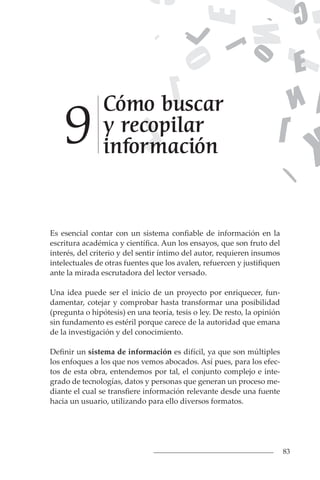 83
Cómo buscar
y recopilar
información
9
Es esencial contar con un sistema confiable de información en la
escritura académica y científica. Aun los ensayos, que son fruto del
interés, del criterio y del sentir íntimo del autor, requieren insumos
intelectuales de otras fuentes que los avalen, refuercen y justifiquen
ante la mirada escrutadora del lector versado.
Una idea puede ser el inicio de un proyecto por enriquecer, fun-
damentar, cotejar y comprobar hasta transformar una posibilidad
(pregunta o hipótesis) en una teoría, tesis o ley. De resto, la opinión
sin fundamento es estéril porque carece de la autoridad que emana
de la investigación y del conocimiento.
Definir un sistema de información es difícil, ya que son múltiples
los enfoques a los que nos vemos abocados. Así pues, para los efec-
tos de esta obra, entendemos por tal, el conjunto complejo e inte-
grado de tecnologías, datos y personas que generan un proceso me-
diante el cual se transfiere información relevante desde una fuente
hacia un usuario, utilizando para ello diversos formatos.
 