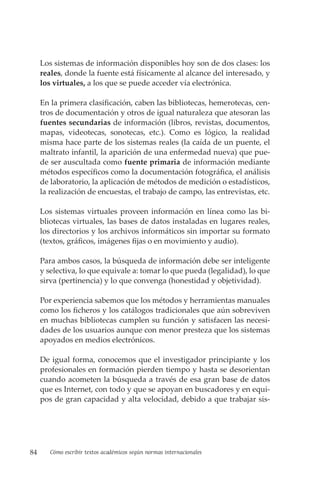 84 Cómo escribir textos académicos según normas internacionales
Los sistemas de información disponibles hoy son de dos clases: los
reales, donde la fuente está físicamente al alcance del interesado, y
los virtuales, a los que se puede acceder vía electrónica.
En la primera clasificación, caben las bibliotecas, hemerotecas, cen-
tros de documentación y otros de igual naturaleza que atesoran las
fuentes secundarias de información (libros, revistas, documentos,
mapas, videotecas, sonotecas, etc.). Como es lógico, la realidad
misma hace parte de los sistemas reales (la caída de un puente, el
maltrato infantil, la aparición de una enfermedad nueva) que pue-
de ser auscultada como fuente primaria de información mediante
métodos específicos como la documentación fotográfica, el análisis
de laboratorio, la aplicación de métodos de medición o estadísticos,
la realización de encuestas, el trabajo de campo, las entrevistas, etc.
Los sistemas virtuales proveen información en línea como las bi-
bliotecas virtuales, las bases de datos instaladas en lugares reales,
los directorios y los archivos informáticos sin importar su formato
(textos, gráficos, imágenes fijas o en movimiento y audio).
Para ambos casos, la búsqueda de información debe ser inteligente
y selectiva, lo que equivale a: tomar lo que pueda (legalidad), lo que
sirva (pertinencia) y lo que convenga (honestidad y objetividad).
Por experiencia sabemos que los métodos y herramientas manuales
como los ficheros y los catálogos tradicionales que aún sobreviven
en muchas bibliotecas cumplen su función y satisfacen las necesi-
dades de los usuarios aunque con menor presteza que los sistemas
apoyados en medios electrónicos.
De igual forma, conocemos que el investigador principiante y los
profesionales en formación pierden tiempo y hasta se desorientan
cuando acometen la búsqueda a través de esa gran base de datos
que es Internet, con todo y que se apoyan en buscadores y en equi-
pos de gran capacidad y alta velocidad, debido a que trabajar sis-
 