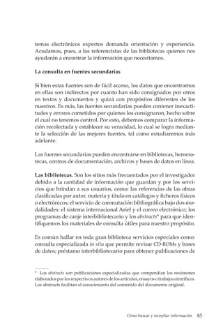 Cómo buscar y recopilar información 85
temas electrónicos expertos demanda orientación y experiencia.
Acudamos, pues, a los referencistas de las bibliotecas quienes nos
ayudarán a encontrar la información que necesitamos.
La consulta en fuentes secundarias
Si bien estas fuentes son de fácil acceso, los datos que encontramos
en ellas son indirectos por cuanto han sido consignados por otros
en textos y documentos y quizá con propósitos diferentes de los
nuestros. Es más, las fuentes secundarias pueden contener inexacti-
tudes y errores cometidos por quienes los consignaron, hecho sobre
el cual no tenemos control. Por esto, debemos comparar la informa-
ción recolectada y establecer su veracidad, lo cual se logra median-
te la selección de las mejores fuentes, tal como estudiaremos más
adelante.
Las fuentes secundarias pueden encontrarse en bibliotecas, hemero-
tecas, centros de documentación, archivos y bases de datos en línea.
Las bibliotecas. Son los sitios más frecuentados por el investigador
debido a la cantidad de información que guardan y por los servi-
cios que brindan a sus usuarios, como: las referencias de las obras
clasificadas por autor, materia y título en catálogos y ficheros físicos
o electrónicos; el servicio de conmutación bibliográfica bajo dos mo-
dalidades: el sistema internacional Ariel y el correo electrónico; los
programas de canje interbibliotecario y los abstracts* para que iden-
tifiquemos los materiales de consulta útiles para nuestro propósito.
Es común hallar en toda gran biblioteca servicios especiales como:
consulta especializada in situ que permite revisar CD-ROMs y bases
de datos; préstamo interbibliotecario para obtener publicaciones de
* Los abstracts son publicaciones especializadas que compendian los resúmenes
elaborados por los respectivos autores de los artículos, ensayos o trabajos científicos.
Los abstracts facilitan el conocimiento del contenido del documento original.
 