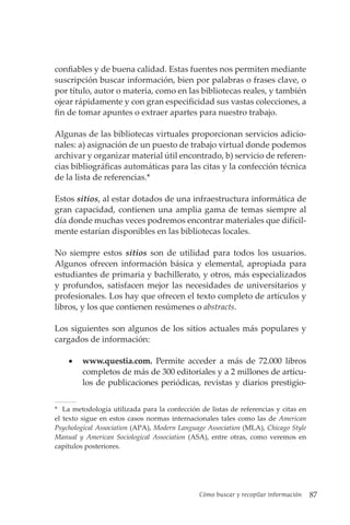 Cómo buscar y recopilar información 87
confiables y de buena calidad. Estas fuentes nos permiten mediante
suscripción buscar información, bien por palabras o frases clave, o
por título, autor o materia, como en las bibliotecas reales, y también
ojear rápidamente y con gran especificidad sus vastas colecciones, a
fin de tomar apuntes o extraer apartes para nuestro trabajo.
Algunas de las bibliotecas virtuales proporcionan servicios adicio-
nales: a) asignación de un puesto de trabajo virtual donde podemos
archivar y organizar material útil encontrado, b) servicio de referen-
cias bibliográficas automáticas para las citas y la confección técnica
de la lista de referencias.*
Estos sitios, al estar dotados de una infraestructura informática de
gran capacidad, contienen una amplia gama de temas siempre al
día donde muchas veces podremos encontrar materiales que difícil-
mente estarían disponibles en las bibliotecas locales.
No siempre estos sitios son de utilidad para todos los usuarios.
Algunos ofrecen información básica y elemental, apropiada para
estudiantes de primaria y bachillerato, y otros, más especializados
y profundos, satisfacen mejor las necesidades de universitarios y
profesionales. Los hay que ofrecen el texto completo de artículos y
libros, y los que contienen resúmenes o abstracts.
Los siguientes son algunos de los sitios actuales más populares y
cargados de información:
• www.questia.com. Permite acceder a más de 72.000 libros
completos de más de 300 editoriales y a 2 millones de artícu-
los de publicaciones periódicas, revistas y diarios prestigio-
* La metodología utilizada para la confección de listas de referencias y citas en
el texto sigue en estos casos normas internacionales tales como las de American
Psychological Association (APA), Modern Language Association (MLA), Chicago Style
Manual y American Sociological Association (ASA), entre otras, como veremos en
capítulos posteriores.
 
