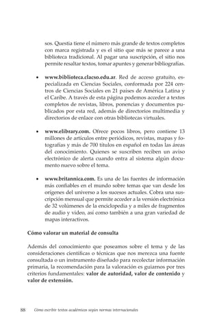 88 Cómo escribir textos académicos según normas internacionales
sos. Questia tiene el número más grande de textos completos
con marca registrada y es el sitio que más se parece a una
biblioteca tradicional. Al pagar una suscripción, el sitio nos
permite resaltar textos, tomar apuntes y generar bibliografías.
• www.biblioteca.clacso.edu.ar. Red de acceso gratuito, es-
pecializada en Ciencias Sociales, conformada por 224 cen-
tros de Ciencias Sociales en 21 países de América Latina y
el Caribe. A través de esta página podemos acceder a textos
completos de revistas, libros, ponencias y documentos pu-
blicados por esta red, además de directorios multimedia y
directorios de enlace con otras bibliotecas virtuales.
• www.elibrary.com. Ofrece pocos libros, pero contiene 13
millones de artículos entre periódicos, revistas, mapas y fo-
tografías y más de 700 títulos en español en todas las áreas
del conocimiento. Quienes se suscriben reciben un aviso
electrónico de alerta cuando entra al sistema algún docu-
mento nuevo sobre el tema.
• www.britannica.com. Es una de las fuentes de información
más confiables en el mundo sobre temas que van desde los
orígenes del universo a los sucesos actuales. Cobra una sus-
cripción mensual que permite acceder a la versión electrónica
de 32 volúmenes de la enciclopedia y a miles de fragmentos
de audio y video, así como también a una gran variedad de
mapas interactivos.
Cómo valorar un material de consulta
Además del conocimiento que poseamos sobre el tema y de las
consideraciones científicas o técnicas que nos merezca una fuente
consultada o un instrumento diseñado para recolectar información
primaria, la recomendación para la valoración es guiarnos por tres
criterios fundamentales: valor de autoridad, valor de contenido y
valor de extensión.
 