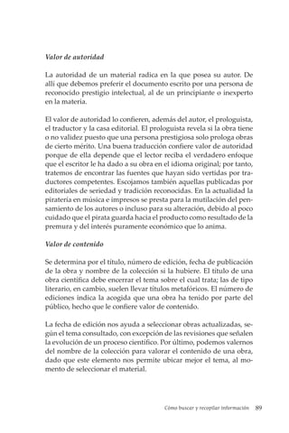 Cómo buscar y recopilar información 89
Valor de autoridad
La autoridad de un material radica en la que posea su autor. De
allí que debemos preferir el documento escrito por una persona de
reconocido prestigio intelectual, al de un principiante o inexperto
en la materia.
El valor de autoridad lo confieren, además del autor, el prologuista,
el traductor y la casa editorial. El prologuista revela si la obra tiene
o no validez puesto que una persona prestigiosa solo prologa obras
de cierto mérito. Una buena traducción confiere valor de autoridad
porque de ella depende que el lector reciba el verdadero enfoque
que el escritor le ha dado a su obra en el idioma original; por tanto,
tratemos de encontrar las fuentes que hayan sido vertidas por tra-
ductores competentes. Escojamos también aquellas publicadas por
editoriales de seriedad y tradición reconocidas. En la actualidad la
piratería en música e impresos se presta para la mutilación del pen-
samiento de los autores o incluso para su alteración, debido al poco
cuidado que el pirata guarda hacia el producto como resultado de la
premura y del interés puramente económico que lo anima.
Valor de contenido
Se determina por el título, número de edición, fecha de publicación
de la obra y nombre de la colección si la hubiere. El título de una
obra científica debe encerrar el tema sobre el cual trata; las de tipo
literario, en cambio, suelen llevar títulos metafóricos. El número de
ediciones indica la acogida que una obra ha tenido por parte del
público, hecho que le confiere valor de contenido.
La fecha de edición nos ayuda a seleccionar obras actualizadas, se-
gún el tema consultado, con excepción de las revisiones que señalen
la evolución de un proceso científico. Por último, podemos valernos
del nombre de la colección para valorar el contenido de una obra,
dado que este elemento nos permite ubicar mejor el tema, al mo-
mento de seleccionar el material.
 