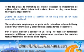 Todas las guías de marketing en internet destacan la importancia de utilizar sólo la calidad del contenido al escribir en un blog, sin embargo, la pregunta sigue siendo:¿Cómo se puede decidir al escribir en un blog cuál es un buen contenido y cuál no?Yo simplemente sugiero que es parte de la naturaleza misma del blog: un sitio muy informativo y personal que aborda temas  específicos.Por lo tanto, diseñar y escribir en un  blog  no debe ser demasiado complejo, adhiérase  a estructuras simples que permitan a los usuarios realizar fácilmente acciones  en la página.