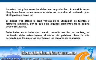 La estructura y los anuncios deben ser muy simples.  Al escribir en un blog, los enlaces deben mezclarse de forma natural en el contenido  y en el blog mismo como tal.  El diseño web ofrece la gran ventaja de la utilización de fuentes y formatos similares, por lo que sólo algunos elementos de la página deben destacarse.Debe haber escuchado que cuando necesita escribir en un blog, el contenido debe estructurarse alrededor de palabras clave de alta demanda que los usuarios escriben en los motores de búsqueda. 
