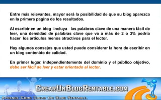 Entre más relevantes, mayor será la posibilidad de que su blog aparezca en la primera pagina de los resultados. Al escribir en un blog  incluya   las palabras clave de una manera fácil de leer, una densidad de palabras clave que va a más de 2 o 3% podría hacer  los artículos menos atractivos para el lector.Hay algunos consejos que usted puede considerar la hora de escribir en un blog contenido de calidad. En primer lugar, independientemente del dominio y el público objetivo, debe ser fácil de leer y estar orientado al lector.