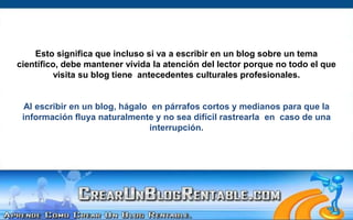 Esto significa que incluso si va a escribir en un blog sobre un tema científico, debe mantener vívida la atención del lector porque no todo el que visita su blog tiene  antecedentes culturales profesionales.Al escribir en un blog, hágalo  en párrafos cortos y medianos para que la información fluya naturalmente y no sea difícil rastrearla  en  caso de una interrupción.  