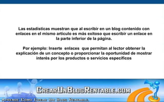 Las estadísticas muestran que al escribir en un blog contenido con enlaces en el mismo artículo es más exitoso que escribir un enlace en la parte inferior de la página.Por ejemplo: Inserte  enlaces  que permitan al lector obtener la explicación de un concepto o proporcionar la oportunidad de mostrar interés por los productos o servicios específicos