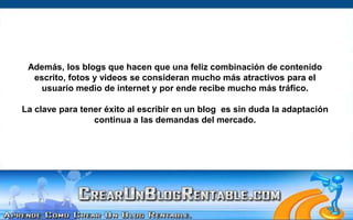 Además, los blogs que hacen que una feliz combinación de contenido escrito, fotos y videos se consideran mucho más atractivos para el usuario medio de internet y por ende recibe mucho más tráfico. La clave para tener éxito al escribir en un blog  es sin duda la adaptación continua a las demandas del mercado.  