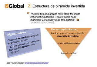 2. Estructura de pirámide invertida

                                                 ‟       The first two paragraphs must state the most
                                                         important information. There's some hope
                                                         that users will actually read this material
                                                                                                                                       ‟
                                                                                                                                       ‟
                                                           Jakob Nielsen, experto en usabilidad.




                                                                                                         Escribe tu texto con estructura de
                                                                                                               pirámide invertida


                                                                                                               Lo más importante, arriba




                                                                                                                   Los matices, al final




¹ Statistic Brain. Attention Span Statistics: http://www.statisticbrain.com/attention-span-statistics/
² Nielsen, J. «How little do Users Read?» http://www.useit.com/alertbox/percent-text-read.html
 