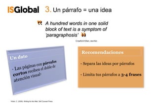 3. Un párrafo = una idea

                                      ‟           A hundred words in one solid
                                                                     ‟
                                                                     ‟
                                                  block of text is a symptom of
                                                  ‘paragraphosis’
                                                                Crawford Kilian, escritor.




                                                                     - Separa las ideas por párrafos

                                                                     - Limita tus párrafos a 3-4 frases




¹ Kilian, C. (2009). Writing for the Web. Self Counsel Press.
 