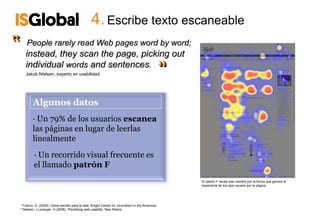 4. Escribe texto escaneable
‟   People rarely read Web pages word by word;
    instead, they scan the page, picking out
                                                                                                ‟
                                                                                                ‟
    individual words and sentences.
    Jakob Nielsen, experto en usabilidad.




        Algunos datos
        · Un 79% de los usuarios escanea
        las páginas en lugar de leerlas
        linealmente
         · Un recorrido visual frecuente es
         el llamado patrón F
                                                                                                    El patrón F recibe ese nombre por la forma que genera la
                                                                                                    trayectoria de los ojos usuario por la página




¹ Franco, G. (2008). Cómo escribir para la web, Knight Center for Journalism in the Americas.
² Nielsen, J Loranger, H (2006). Prioritizing web usability. New Riders.
 