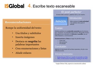 4. Escribe texto escaneable
                                                     El post perfecto*
                                            El título debe contener palabras clave y ser creativo


                                                                    Introducción
                                        IMAGEN
                                         IMAGEN                      Debe contener la tesis principal
                                                                     y las palabras clave para el
                                                                     artículo


Rompe la uniformidad del texto:        Cuerpo:
                                       Enfatiza palabras con contenido esencial para los lectores
     •   Usa títulos y subtítulos      que «escanean» el contenido antes de leer. Desarrolla el tema
                                       principal sin ser reiterativo. Sé directo y sencillo, usa un
                                       estilo dinámico y conversacional.
     •   Inserta imágenes              Enumeraciones y listas en lugar de párrafos largos:
                                          • Como esta
     •   Destaca en negrita las           • Que ponemos
                                          • De ejemplo
         palabras importantes
                                       Conclusión:
     •   Crea enumeraciones y listas   Aglutina lo interesante de las ideas expuestas y da pie a una
                                       reflexión/acción.
     •   Añade enlaces                 Artículos relacionados:
                                        •    Redacción para Web 2.0: cuando el contenido es el Rey
                                        •    Office of Information Technology: Writing for the Web


                                        *(según Dolores Vela, experta en comunicación online)
 