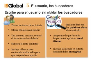 5. El usuario, los buscadores
Escribe para el usuario sin olvidar los buscadores


  •   Piensa en temas de su interés                   Haz una lista con
                                                      las palabras clave
  •   Ofrece titulares con gancho                     de tu artículo:

  •   Usa un tono cercano, como si    • Asegúrate de que las más
      el lector estuviese delante       importantes aparecen en el
                                        titular
  •   Subraya el texto con fotos

  •   Incluye vídeos u otro           •   Incluye las demás en el texto
      contenido multimedia para           destacándolas en negrita
      que los pueda compartir
 