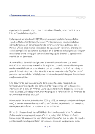 CÓMO ESCRIBIR PARA LA WEB
                                                                           PRÓLOGO




especialmente aprender cómo crear contenido multimedia y cómo escribir para
Internet”, decía la investigación.

En la segunda versión, la del 2007, ‘Online Newspapers in Latin America: Latest
Trends in Stafﬁng, Content and Revenue’ (‘Periódicos ‘online’ en América Latina:
últimas tendencias en personal, contenido e ingresos’), también publicada por el
Poynter Online, estas mismas necesidades de capacitación volvieron a aﬂorar, pero
con un componente adicional: se planteaban en el contexto de la urgencia de integrar
redacciones ‘online’ y de papel, como una estrategia para expandir la operación en
Internet de los periódicos.

Aunque el foco de estas investigaciones eran medios tradicionales que tenían
operación en Internet, me atrevería a decir que sus conclusiones coinciden en parte
con las necesidades de capacitación de todos los periodistas de América Latina y, en
general, de cualquiera que quiera incursionar en este nuevo medio. Digo “en parte”,
pues son muchas más las habilidades que requieren los periodistas para desenvolverse
en el entorno digital.

Este documento, que busca ser parte de la respuesta a estas necesidades de
formación, quiere compartir este conocimiento y experiencia con todos aquellos
interesados en el tema en América Latina, siguiendo la misma dirección y ﬁlosofía de
otros esfuerzos apoyados por el Centro Knight para el Periodismo en las Américas, de
la Universidad de Texas, en Austin.

Franco, quien fue editor, entre los años 2000 y 2008, de eltiempo.com (www.eltiempo.
com), el sitio en Internet de mayor tráﬁco en Colombia, experimentó con su equipo,
como pocos, en la forma de presentar textos en Internet.

Recuerdo cómo en la edición del 2004 del Simposio Internacional de Periodismo
Online, certamen que organizo cada año en la Universidad de Texas, en Austin,
Franco presentó una ponencia sobre la forma ‘ineﬁciente’ en que los sitios de grandes
periódicos del mundo presentaban por entonces textos en sus páginas de inicio.

                                       Î 8∂
 