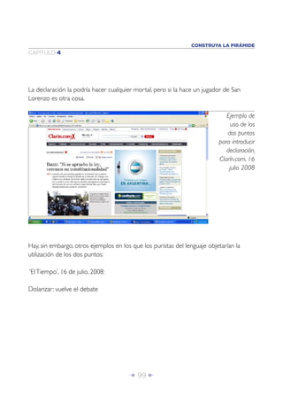CONSTRUYA LA PIRÁMIDE
CAPÍTULO 4




La declaración la podría hacer cualquier mortal, pero si la hace un jugador de San
Lorenzo es otra cosa.

                                                                             Ejemplo de
                                                                              uso de los
                                                                             dos puntos
                                                                          para introducir
                                                                             declaración,
                                                                          Clarín.com, 16
                                                                              julio 2008




Hay, sin embargo, otros ejemplos en los que los puristas del lenguaje objetarían la
utilización de los dos puntos:

‘El Tiempo’, 16 de julio, 2008:

Dolarizar: vuelve el debate




                                       Î 99 ∂
 