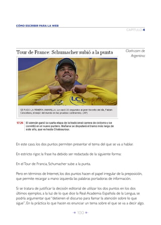 CÓMO ESCRIBIR PARA LA WEB
                                                                             CAPÍTULO 4




                                                                             Clarín.com de
                                                                                 Argentina:




En este caso, los dos puntos permiten presentar el tema del que se va a hablar.

En estricto rigor, la frase ha debido ser redactada de la siguiente forma:

En el Tour de Francia, Schumacher sube a la punta.

Pero en términos de Internet, los dos puntos hacen el papel irregular de la preposición,
que permite recargar a mano izquierda las palabras portadoras de información.

Si se tratara de justiﬁcar la decisión editorial de utilizar los dos puntos en los dos
últimos ejemplos, a la luz de lo que dice la Real Academia Española de la Lengua, se
podría argumentar que “detienen el discurso para llamar la atención sobre lo que
sigue”. En la práctica lo que hacen es enunciar un tema sobre el que se va a decir algo.

                                       Î 100 ∂
 