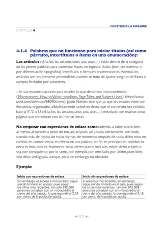 CONSTRUYA LA PIRÁMIDE
CAPÍTULO 4




4.1.4 Palabras que no funcionan para iniciar títulos (así como
      párrafos, intertítulos o ítems en una enumeración):
Los artículos (el, la, los, las, un, uno, unos, una, unas…) están dentro de la categoría
de las peores palabras para comenzar frases, en especial títulos (bien sea externo o
por diferenciación tipográﬁca), intertítulos e ítems en enumeraciones. Además, los
artículos son los primeros prescindibles cuando se trata de ajustar longitud de frases a
campos limitados por caracteres.

- En sus recomendaciones para escribir lo que denomina microcontenido
(‘Microcontent: How to Write Headlines, Page Titles, and Subject Lines’), (http://www.
useit.com/alertbox/980906.html), Jakob Nielsen dice que ya que los listados están con
frecuencia organizados alfabéticamente, usted no desea que el contenido sea incluido
bajo la ‘E’, ‘L’ o ‘U’ (el, la, los, las, un, uno, unos, una, unas…), mezclado con muchas otras
páginas que comienzan con las mismas letras.

No empezar con expresiones de enlace como: además, a saber, ahora bien,
al menos, al parecer, a pesar de eso, así, así pues, así y todo, ciertamente, con todo,
cuando más, de hecho, de todas formas, de momento, después de todo, dicho esto, en
cambio, en consecuencia, en efecto, en una palabra, en ﬁn, en principio, en realidad, es
decir, es más, esto es, ﬁnalmente, hasta cierto punto, más aún, mejor dicho, o bien, o
sea, por consiguiente, por lo tanto, por ejemplo, por otro lado, por último, pues bien,
vale decir, verbigracia, aunque, pero, sin embargo, no obstante.

Ejemplo:

Inicio con expresiones de enlace                 Inicio sin expresiones de enlace
Sin embargo, el acceso a microcrédito sigue      El acceso a microcrédito, sin embargo,
siendo limitado en el país, pues según           sigue siendo limitado en el país, pues según
las cifras más recientes, tan solo 612.509       las cifras más recientes, tan solo 612.509
personas contaban con un microcrédito al         personas contaban con un microcrédito al
cierre del año pasado, lo que equivale al 2,18   cierre del año pasado, lo que equivale al 2,18
por ciento de la población adulta.               por ciento de la población adulta.




                                          Î 101 ∂
 