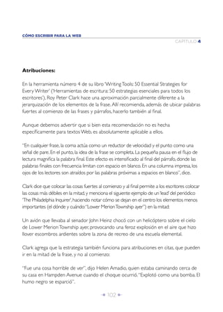 CÓMO ESCRIBIR PARA LA WEB
                                                                                 CAPÍTULO 4




Atribuciones:

En la herramienta número 4 de su libro ‘Writing Tools: 50 Essential Strategies for
Every Writer’ (‘Herramientas de escritura: 50 estrategias esenciales para todos los
escritores’), Roy Peter Clark hace una aproximación parcialmente diferente a la
jerarquización de los elementos de la frase. Allí recomienda, además de ubicar palabras
fuertes al comienzo de las frases y párrafos, hacerlo también al ﬁnal.

Aunque debemos advertir que si bien esta recomendación no es hecha
especíﬁcamente para textos Web, es absolutamente aplicable a ellos.

“En cualquier frase, la coma actúa como un reductor de velocidad y el punto como una
señal de pare. En el punto, la idea de la frase se completa. La pequeña pausa en el ﬂujo de
lectura magniﬁca la palabra ﬁnal. Este efecto es intensiﬁcado al ﬁnal del párrafo, donde las
palabras ﬁnales con frecuencia limitan con espacio en blanco. En una columna impresa, los
ojos de los lectores son atraídos por las palabras próximas a espacios en blanco”, dice.

Clark dice que colocar las cosas fuertes al comienzo y al ﬁnal permite a los escritores colocar
las cosas más débiles en la mitad, y menciona el siguiente ejemplo de un ‘lead’ del periódico
‘The Philadelphia Inquirer’, haciendo notar cómo se dejan en el centro los elementos menos
importantes (el dónde y cuándo: “Lower Merion Township ayer”) en la mitad:

Un avión que llevaba al senador John Heinz chocó con un helicóptero sobre el cielo
de Lower Merion Township ayer, provocando una feroz explosión en el aire que hizo
llover escombros ardientes sobre la zona de recreo de una escuela elemental.

Clark agrega que la estrategia también funciona para atribuciones en citas, que pueden
ir en la mitad de la frase, y no al comienzo:

“Fue una cosa horrible de ver”, dijo Helen Amadio, quien estaba caminando cerca de
su casa en Hampden Avenue cuando el choque ocurrió. “Explotó como una bomba. El
humo negro se esparció”.

                                          Î 102 ∂
 