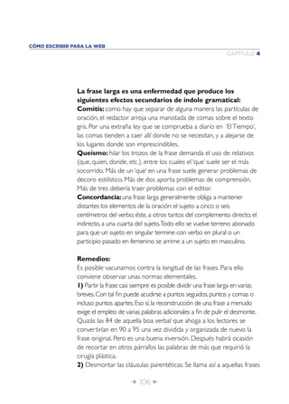 CÓMO ESCRIBIR PARA LA WEB
                                                                              CAPÍTULO 4




               La frase larga es una enfermedad que produce los
               siguientes efectos secundarios de índole gramatical:
               Comitis: como hay que separar de alguna manera las partículas de
               oración, el redactor arroja una manotada de comas sobre el texto
               gris. Por una extraña ley que se comprueba a diario en ‘El Tiempo’,
               las comas tienden a caer allí donde no se necesitan, y a alejarse de
               los lugares donde son imprescindibles.
               Queísmo: hilar los trozos de la frase demanda el uso de relativos
               (que, quien, donde, etc.), entre los cuales el ‘que’ suele ser el más
               socorrido. Más de un ‘que’ en una frase suele generar problemas de
               decoro estilístico. Más de dos aporta problemas de comprensión.
               Más de tres debería traer problemas con el editor.
               Concordancia: una frase larga generalmente obliga a mantener
               distantes los elementos de la oración: el sujeto a cinco o seis
               centímetros del verbo; éste, a otros tantos del complemento directo; el
               indirecto, a una cuarta del sujeto.Todo ello se vuelve terreno abonado
               para que un sujeto en singular termine con verbo en plural o un
               participio pasado en femenino se arrime a un sujeto en masculino.

               Remedios:
               Es posible vacunarnos contra la longitud de las frases. Para ello
               conviene observar unas normas elementales.
               1) Partir la frase: casi siempre es posible dividir una frase larga en varias
               breves. Con tal ﬁn puede acudirse a puntos seguidos, puntos y comas o
               incluso puntos apartes. Eso sí, la reconstrucción de una frase a menudo
               exige el empleo de varias palabras adicionales a ﬁn de pulir el desmonte.
               Quizás las 84 de aquella boa verbal que ahoga a los lectores se
               convertirían en 90 a 95 una vez dividida y organizada de nuevo la
               frase original. Pero es una buena inversión. Después habrá ocasión
               de recortar en otros párrafos las palabras de más que requirió la
               cirugía plástica.
               2) Desmontar las cláusulas parentéticas. Se llama así a aquellas frases

                                     Î 106 ∂
 