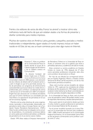 PRÓLOGO




Frente a los editores de varios de ellos, Franco ‘se atrevió’ a mostrar cómo esta
ineﬁciencia nacía del hecho de que aún estaban atados a las formas de presentar y
diseñar contenidos para medios impresos.

Muchos de nuestros sitios en América Latina, grandes y pequeños, asociados a medios
tradicionales o independientes, siguen atados al mundo impreso, incluso sin haber
nacido en él. Este, tal vez, sea un buen comienzo para crear algo nuevo en Internet.



Rosental C. Alves

                        Rosental C. Alves es profesor     de Periodismo ‘Online’ en la Universidad de Texas en
                        de la Universidad de Texas en     Austin, un certamen único en su género, que reúne a
                        Austin, donde se ocupa de la      periodistas, ejecutivos y académicos de todo el mundo.
                        Cátedra Knight de Periodismo        Alves comenzó su carrera académica en Estados
                        y de la Cátedra Unesco en         Unidos en marzo de 1996, después de 27 años
                        Comunicación.                     como periodista profesional, incluyendo siete años
                          Es director fundador del        como profesor de periodismo en Brasil.
                        Centro Knight para el Periodis-     Por más de una década fue corresponsal extran-
                        mo en las Américas en la misma    jero en España, Argentina, México y Estados Unidos
Universidad, creado en 2002 gracias a una donación        del ‘Jornal do Brasil’, de Río de Janeiro, uno de los más
de dos millones de dólares del la Fundación James L.      importantes periódicos brasileros.
y John S. Knight, lo que le ha permitido alcanzar mi-
les de periodistas con programas de entrenamiento            Alves creó el primer servicio brasileño de noticias
autosostenibles que buscan elevar los niveles éticos y    ‘online’ en 1991, usado por los corredores de la Bolsa
profesionales, para contribuir a la libertad de prensa    de Valores de Río de Janeiro. En 1995, dirigió la creación
y democracia en el hemisferio. En 2007, la Fundación      la edición ‘online’ del ‘Jornal do Brasil’, convirtiéndolo en
Knight hizo otra donación de 1,6 millones de dólares      el primer periódico brasileño disponible en la Web.
para que el Centro reenfocara sus actividades para dar      En la Universidad de Texas, en Autin, creó el primer
más énfasis a la capacitación de periodistas en el uso    curso de periodismo ‘online’. Allí también enseña cursos
de herramientas digitales.                                de reportería internacional y estudios latinoamericanos.
  Miembro de las juntas directivas de varias organiza-      Alves, quien ejerció el periodismo desde que tenía
ciones nacionales e internacionales relacionadas con      16 años, recibió su grado profesional en periodismo
periodismo (entre ellas el Consejo Rector de la Fun-      de la Universidad Federal de Río de Janeiro.
dación Nuevo Periodismo Iberoamericano –FNPI-),             Fue el primer brasileño laureado con la beca Nie-
Alves ha sido conferencista, ha trabajado como consul-    man en la Universidad de Harvard (año académico
tor de periódicos, y ha conducido numerosos talleres      1987--1988). Enseñó periodismo en la Universidade
en varios países para entrenar periodistas y profesores   Federal Fluminense y en la Universidade Gama Filho,
de periodismo en el uso de los nuevos medios.             en Río de Janeiro, comenzando como profesor cuan-
  Desde 1999, Alves realiza el Simposio Internacional     do tenía 21 años.

                                                 Î 9∂
 