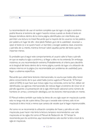CONSTRUYA LA PIRÁMIDE
CAPÍTULO 4




La recomendación de usar el nombre completo que da lugar a la sigla o acrónimo
podría llevarse al extremo de sugerir hacerlo incluso cuando se divide el texto en
bloques temáticos dentro de la misma página, identiﬁcados con intertítulos, que
permiten una lectura no lineal. Recuerde que la mayoría de los usuarios no lee palabra
por palabra, en lugar de ello –dice Jakob Nielsen, gurú de la usabilidad– escanean u
ojean el texto (o si se quiere hacen un barrido) y escogen palabras clave, oraciones
y párrafos de su interés, mientras ‘brincan’ sobre aquellas partes del texto que les
importan menos.

Es probable que al seguir este comportamiento, el usuario salte la frase o párrafo
en que se explica la sigla o acrónimo, y al llegar a ellos no los entienda. Sin embargo,
insistimos, es una recomendación extrema. Probablemente, el criterio para decidirlo
es la longitud del texto dentro de la misma página, cuando da lugar a la utilización de
enlaces internos en la página (no recomendable por problemas de usabilidad) para
llegar a subtemas especíﬁcos.

Recuerde que usted tiene lectores internacionales, no asuma que todos ellos tienen
pleno conocimiento de lo que usted habla (como sugería el Manual de ‘El Tiempo’
sobre el DAS), lo que hace que incluso siglas muy conocidas, como las Farc, deban ser
identiﬁcadas. Las agencias internacionales de noticias llegan al extremo de incluir en el
párrafo siguiente a la presentación de la sigla información adicional como número de
hombres en armas y orientación ideológica, con los lectores internacionales en mente.

El Manual ordena también que todas las letras de una sigla vayan en mayúscula cuando
esta no tenga más de cuatro letras. Dice que si excede este número, solo irá en
mayúscula la letra inicial, a menos que carezca de vocales que la hagan impronunciable.

Así como no se recomienda la utilización completa de frases y párrafos en solo
mayúsculas, pues hacen más lenta la lectura, tampoco recomendamos usar solo
mayúsculas en las siglas. Así como el Manual de Redacción de ‘El Tiempo’ lo
recomienda para los acrónimos, aquí recomendamos solo escribir la letra inicial de la
sigla en mayúscula.

                                       Î 109 ∂
 