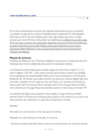 CÓMO ESCRIBIR PARA LA WEB
                                                                              CAPÍTULO 4




En el caso de abreviaturas, no parta del supuesto equivocado de que sus lectores
y el público en general las conocen. Probablemente la expresión PC (Computador
Personal) ya sea de dominio público, pero otras siglas deben pasar por un largo
proceso para serlo. Mientras tanto, deben ser explicadas. Es célebre el caso de la sigla
ATM, que tiene al menos tres signiﬁcados diferentes, el de una forma de transferencia
de datos (Asynchronous Transfer Mode), el del cajero electrónico de un banco
(Automatic Teller Machine) y el de una parte del cuerpo humano (Articulación
Temporo Mandibular).

Manejo de números
El Manual de Redacción de ‘El Tiempo’ establece normas para el manejo de cifras. Sin
embargo, estas fueron establecidas pensando en el producto impreso.

Las directivas fundamentales para la edición digital son: Para cifras simples (1, 2, 3 y
hasta 4 dígitos: 7, 99, 435, 1.324), utilice números para facilitar su lectura en pantallas
de computador. Esta recomendación diﬁere de la norma contenida en el Manual de
Redacción de ‘El Tiempo’, que ordena escribir con letras los números dígitos (del cero
al nueve) y aquellos con los cuales se inicia una frase, y con números (no letras) las
cifras a partir del 10, inclusive. Otros manuales (como ‘The Chicago Manual of Style’,
de la University of Chicago Press) recomiendan escribir en letras hasta el número 99.

La utilización de dígitos para presentar cifras simples, en lugar de letras, también
permite reducir el número de caracteres para ajustarlo a los campos de un sistema de
administración de contenido, o su aparición en dispositivos móviles.

Ejemplo:

Atentado con carro bomba en Irak deja quince muertos.

Atentado con carro bomba en Irak deja 15 muertos.

- No tema comenzar párrafos, frases e items en enumeraciones con números escritos

                                        Î 110 ∂
 