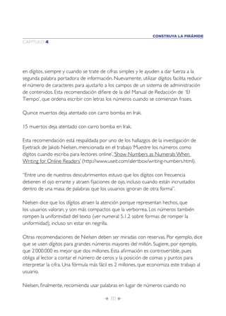 CONSTRUYA LA PIRÁMIDE
CAPÍTULO 4




en dígitos, siempre y cuando se trate de cifras simples y le ayuden a dar fuerza a la
segunda palabra portadora de información. Nuevamente, utilizar dígitos facilita reducir
el número de caracteres para ajustarlo a los campos de un sistema de administración
de contenidos. Esta recomendación diﬁere de la del Manual de Redacción de ‘El
Tiempo’, que ordena escribir con letras los números cuando se comienzan frases.

Quince muertos deja atentado con carro bomba en Irak.

15 muertos deja atentado con carro bomba en Irak.

Esta recomendación está respaldada por uno de los hallazgos de la investigación de
Eyetrack de Jakob Nielsen, mencionada en el trabajo ‘Muestre los números como
dígitos cuando escriba para lectores online’, ‘Show Numbers as Numerals When
Writing for Online Readers’ (http://www.useit.com/alertbox/writing-numbers.html).

“Entre uno de nuestros descubrimientos estuvo que los dígitos con frecuencia
detienen el ojo errante y atraen ﬁjaciones de ojo, incluso cuando están incrustados
dentro de una masa de palabras que los usuarios ignoran de otra forma”.

Nielsen dice que los dígitos atraen la atención porque representan hechos, que
los usuarios valoran, y son más compactos que la verborrea. Los números también
rompen la uniformidad del texto (ver numeral 5.1.2 sobre formas de romper la
uniformidad), incluso sin estar en negrilla.

Otras recomendaciones de Nielsen deben ser miradas con reservas. Por ejemplo, dice
que se usen dígitos para grandes números mayores del millón. Sugiere, por ejemplo,
que 2’000.000 es mejor que dos millones. Esta aﬁrmación es controvertible, pues
obliga al lector a contar el número de ceros y la posición de comas y puntos para
interpretar la cifra. Una fórmula más fácil es 2 millones, que economiza este trabajo al
usuario.

Nielsen, ﬁnalmente, recomienda usar palabras en lugar de números cuando no

                                       Î 111 ∂
 