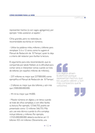 CÓMO ESCRIBIR PARA LA WEB
                                                                          CAPÍTULO 4




representen hechos (o son vagos, agregamos), por
ejemplo “miles asistieron al sepelio”.

Cifras grandes, pero no redondas, es
recomendable escribirlas en números.

- Utilice las palabras miles, millones y billones para
remplazar 3, 6 o 12 ceros, como lo sugiere el
Manual de Redacción de ‘El Tiempo’, quien lo deja
a criterio del redactor para facilitar la lectura.

El argumento para esta recomendación, que es
compartida por Jakob Nielsen, es la diﬁcultad para
contar ceros e interpretar comas cuando se trata
de billones (en español, millones de millones).
                                                         Los dígitos atraen
- 237 millones es mejor que 237’000.000, como            la atención porque
ejempliﬁca el Manual de Redacción de ‘El Tiempo’.        representan hechos, que
                                                         los usuarios valoran, y son
                                                         más compactos que la
- 2 billones es mejor que dos billones, y aún más        verborrea.
que 2’000.000.000.000.

- 44 mil es mejor que 44.000.

- Mezcle números en dígitos y en letras cuando
se trate de cifras complejas, si con ellos facilita
su lectura. Por ejemplo, 12’566.755, podría ser
presentado como 12 millones 566.755. Más
aún, use esta técnica cuando la cifra compleja
incluye billones y millones. Por ejemplo,
13’425.000.000.000 debería escribirse así: 13
billones 425 mil millones. Obviamente, una

                                         Î 112 ∂
 