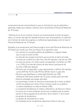CONSTRUYA LA PIRÁMIDE
CAPÍTULO 4




consecuencia de esta recomendación es que se minimizará el uso de apóstrofos y
apóstrofos dobles para millones y billones, como recomienda el Manual de Redacción
de ‘El Tiempo’.

- Restrinja el uso de los números romanos casi exclusivamente al orden de papas y
reyes, y al número del siglo. Por facilidad de lectura, aquí recomendamos no utilizarlos
en el número de orden de congresos o conferencias especializadas, como lo hace el
Manual de Redacción de ‘El Tiempo’.

Señaladas ya las excepciones, este Manual acoge la norma del Manual de Redacción de
‘El Tiempo’ que manda usar cifras (no letras) en los siguientes casos:
         - Los números en recuadros, gráﬁcos de estadísticas y cualquier listado
            que no vaya en texto corrido.
         - Los días del mes, excepto el primero, que se escribe en letras (el orden
            correcto de una fecha es el día, mes y año. Por ejemplo, 2 de julio de 1994.
         - Los años (sin punto y en millar, cuando corresponden a las fechas así: 1994
            y no 1.994). Si se trata del número de años, llevan la puntuación de
            las cifras: 3.500 años después.
         - Números que corresponden a casas, apartamentos y ediﬁcios. Por ejemplo,
            carrera 87A No. 70-35. Calle 39S No. 68ª-85, interior 5, apto. 503.
         - Números que identiﬁquen un texto legal (Decreto Ley 4385,
            Ordenanza 764). Estos también irán sin punto cuando pasen del millar.
         - Todas las cantidades que tengan decimales.
         - Los porcentajes. Cuando se menciona el porcentaje de un texto se deben
            escribir las palabras por ciento (10 por ciento); cuando va en gráﬁcos
            o cuadros estadísticos se utiliza el símbolo (10%).
         - La numeración de distancias, en metros o kilómetros, y de alturas en metros.
         - Las horas, con la única excepción de las horas completas, que se podrán
           escribir en letras, seguidas de los términos “de la mañana” o “de la tarde”.
         - Los grados de temperatura.
         - Los grados de intensidad de un sismo.
         - Los resultados de las competencias deportivas. Nota: en este caso,

                                       Î 113 ∂
 