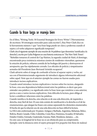CONSTRUYA LA PIRÁMIDE
CAPÍTULO 4




Cuando la frase larga se maneja bien
En el libro, ‘Writing Tools: 50 Essential Strategies for Every Writer’ (‘Herramientas
de escritura: 50 estrategias esenciales para cada escritor’), Roy Peter Clark dice en
la herramienta número 1 que “una frase larga puede ser clara y poderosa cuando el
sujeto y el verbo adquieren signiﬁcado temprano”.
Clark cita el siguiente ejemplo de una oración de 54 palabras (que denomina ‘ramiﬁcada a la
derecha’), escrito por Lydia Polgreen en una historia noticiosa en ‘The New York Times’:
“Rebeldes tomaron el control de Cap Haitien, la segunda ciudad de Haití, el domingo,
encontrando poca resistencia mientras cientos de residentes vitoreaban, quemaron
la estación de policía, robaron comida de las bodegas del puerto y destruyeron el
aeropuerto, que fue rápidamente cerrado. Los oﬁciales de policía y simpatizantes
armados del Presidente Jean-Bertrand Aristide escaparon”.
Clark advierte sobre el riesgo de confundir al lector al separar sujeto y verbo, así
sea con el bienintencionado argumento de introducir alguna información adicional
sobre aquel. Note que en el anterior ejemplo las comas no fueron usadas para
introducir incisos explicativos.
Cuando usted introduce incisos explicativos e incisos sobre los incisos, alargando
la frase, crea una dependencia bidireccional entre las palabras; es decir que para
entender una palabra y su signiﬁcado entre la frase tiene que remitirse a una anterior,
previa a uno o varios incisos explicativos. Esto diﬁculta la lectura, pues obliga al
lector a establecer relaciones entre las palabras.
Cuando ramiﬁca a la derecha, esta relación es de una sola dirección, de izquierda a
derecha, muy fácil de leer. El caso más común de ramiﬁcación a la derecha es el de las
enumeraciones, que alargan las frases con comas separando los elementos enumerados.
El hecho de que la relación sea de una sola dirección no hace difícil la lectura.
La OEA está conformada por 34 países: Antigua y Barbuda, Argentina, Bahamas, Belice,
Bolivia, Brasil, Canadá, Chile, Colombia, Costa Rica, Dominica, Ecuador, El Salvador,
Estados Unidos, Grenada, Guatemala, Guyana, Haití, Honduras, Jamaica…, etc.
En este caso, la longitud de la frase no es un obstáculo para su comprensión.
Ejemplo: note la distancia entre el sujeto principal (Un pequeño lote lleno de maleza)

                                        Î 115 ∂
 