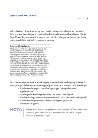 CÓMO ESCRIBIR PARA LA WEB
                                                                                CAPÍTULO 4




y el verbo (es...). En este caso hay una relación bidireccinonal entre los elementos
de la primera frase. Luego, al enunciar los delitos del incriminado en la nota (Fabio
Puyo Vasco), hay una ramiﬁcación a la derecha. Sin embargo, partirla en tres frases
más cortas habría facilitado la lectura al usuario.

Impreso (114 palabras)
Un pequeño lote lleno de maleza, donde las
peraulatas tienen nido en los algarrobos,
las moscas andan en recreo y los perros
vagabundos marcan su territorio, es todo lo
que el Distrito pudo embargarle a Fabio Puyo
Vasco, ese hombre que se convirtió en un
clásico de la corrupción por el escándalo de la
hidroeléctrica del Guavio, que estuvo al frente
de una defraudación por más de 1.500 millones
de dólares, el mismo que fue procesado por
enriquecimiento ilícito y falsedad, condenado
a siete años de prisión, multado por la Corte
Suprema de Justicia con 18 mil millones de
pesos, pero que hoy se pasea por España con
libertad condicional y su ‘fortuna’ intacta.



En la herramienta número 26, Clark sugiere, además de ubicar el sujeto y verbo en la
parte principal de la frase, otras estrategias “para alcanzar la maestría de la frase larga”:
         - “Use la frase larga para describir algo largo. Deje que la forma
            siga la función”.
         - “Ayuda que la frase larga esté escrita en orden cronológico”.
         - “Use la frase larga alternadamente con frases cortas y de mediana longitud”.
         - “Use la frase larga como una lista o catálogo de productos,
           nombres o imágenes”.

                   Si este texto fuera a ser presentado en pantalla, a Clark se le habría
                   podido sugerir reescribir esta enumeración, de forma tal que
                   facilitara el escaneo u ojeo.




                                          Î 116 ∂
 