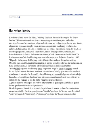 CONSTRUYA LA PIRÁMIDE
CAPÍTULO 4




Use verbos fuertes
Roy Peter Clark, autor del libro, ‘Writing Tools: 50 Essential Strategies for Every
Writer’ (‘Herramientas de escritura: 50 estrategias esenciales para todos los
escritores’), en su herramienta número 2, dice que los verbos en su forma más fuerte,
el presente o pasado simple, crean acción, economizan palabras y revelan a los
actores. Esta premisa no solo es válida para los títulos (la primera frase del ‘lead’ en
nuestra propuesta), sino para intertítulos, frases en los párrafos, listados, etc.
Para demostrar la fuerza de los verbos fuertes, Clark cita un texto de del libro ‘De
Rusia con Amor’, de Ian Fleming, que narra las aventuras de James Bond en 1957.
“El poder de la prosa de Fleming –dice Clark– ﬂuye del uso de verbos activos.
Oración tras oración, página tras página, el agente secreto preferido de Inglaterra, su
bella acompañante, o su villano adversario ejecutan la acción del verbo:
“Bond subió algunos escalones y abrió su puerta, luego la cerró y aseguró tras él.
La luz de la Luna se ﬁltraba a través de las cortinas. Cruzó y giró sobre las sombras
rosadas en el tocador. Se desnudó y fue al baño y permaneció algunos minutos bajo
la ducha. …Limpió sus dientes e hizo gárgaras con enjuague bucal para obtener el
sabor del día y apagó la luz del baño y regresó a la habitación”.
Algunos autores optan por los verbos en presente, lo que según Clark hace que el
lector quede inmerso en la experiencia.
Desde la perspectiva de la economía de palabras, el uso de verbos fuertes también
es recomendable. Escriba, por ejemplo, “decidir” en lugar de “tomar una decisión”,
“usar” en lugar de “hacer uso”, o “encuestar” en lugar de “hacer una encuesta”.




                                       Î 117 ∂
 