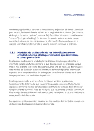 ROMPA LA UNIFORMIDAD
CAPÍTULO 5




diferentes páginas Web, a partir de la introducción y exposición de temas. La decisión
para hacerlo, fundamentalmente, se basa en la longitud de los subtemas (ver criterios
de longitud de textos, capítulo 3, numeral 3.6). Esta última técnica es conocida como
‘pedaceo’ (en inglés, ‘chunking’). En términos de usuario, su inconveniente es que
aumenta el número de clics para obtener la información. Como decíamos en el
capítulo sobre la pirámide invertida: el usuario es quien construye la pirámide.



5.1.1 Modelos de utilización de los intertítulos: como
      entidad externa al bloque temático que identiﬁca,
      o como parte de él
En el primer modelo, como unidad externa al bloque temático que identiﬁca, el
intertítulo cumple una función similar a la que desempeña en los impresos, aunque
más es más explícito (no consta de palabras sueltas, sino de frases). La desventaja de
este modelo de utilización es que los intertítulos terminan repitiendo información
expuesta en el bloque temático. Sin embargo, es un mal menor cuando no se tiene
tiempo para hacer una reedición más profunda.

En el segundo modelo, la primera frase del bloque temático se diferencia
tipográﬁcamente de forma tal que visualmente aparezca como intertítulo. Aquí se
reproduce el mismo modelo para la creación del título del texto; es decir, diferenciar
tipográﬁcamente la primera frase del ‘lead’ para que visualmente aparezca como título.
Este manejo de textos demanda más tiempo, pero recompensa al usuario mediante la
no repetición de información.

Los siguientes gráﬁcos permiten visualizar los dos modelos de intertítulos, en cada uno
de los niveles de utilización de la pirámide invertida.




                                       Î 121 ∂
 