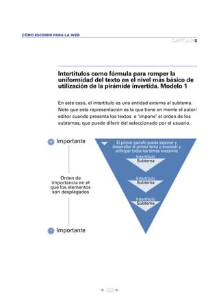 CÓMO ESCRIBIR PARA LA WEB
                                                                         CAPÍTULO 5




               Intertítulos como fórmula para romper la
               uniformidad del texto en el nivel más básico de
               utilización de la pirámide invertida. Modelo 1

               En este caso, el intertítulo es una entidad externa al subtema.
               Note que esta representación es la que tiene en mente el autor/
               editor cuando presenta los textos e ‘impone’ el orden de los
               subtemas, que puede diferir del seleccionado por el usuario.



           + Importante                  El primer parrafo puede exponer y
                                       desarrollar el primer tema o enunciar y
                                        anticipar todos los temas sucesivos
                                                    Intertítulo
                                                     Subtema



                Orden de                            Intertítulo
            importancia en el                        Subtema
            que los elementos
             son desplegados
                                                    Intertítulo
                                                     Subtema




            - Importante




                                 Î 122 ∂
 