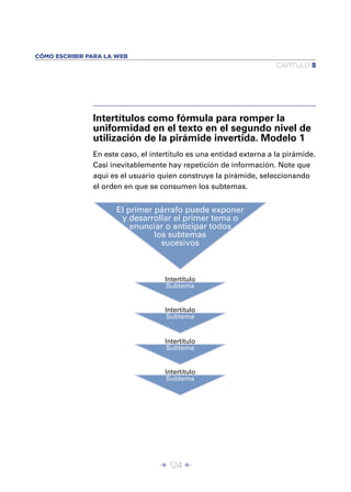 CÓMO ESCRIBIR PARA LA WEB
                                                                     CAPÍTULO 5




               Intertítulos como fórmula para romper la
               uniformidad en el texto en el segundo nivel de
               utilización de la pirámide invertida. Modelo 1
               En este caso, el intertítulo es una entidad externa a la pirámide.
               Casi inevitablemente hay repetición de información. Note que
               aqui es el usuario quien construye la pirámide, seleccionando
               el orden en que se consumen los subtemas.


                     El primer párrafo puede exponer
                      y desarrollar el primer tema o
                         enunciar o anticipar todos
                               los subtemas
                                 sucesivos



                                    Intertítulo
                                     Subtema


                                    Intertítulo
                                     Subtema


                                    Intertítulo
                                     Subtema


                                    Intertítulo
                                     Subtema




                                  Î 124 ∂
 