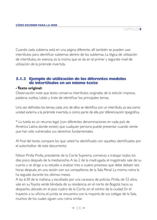 CÓMO ESCRIBIR PARA LA WEB
                                                                              CAPÍTULO 5




Cuando cada subtema está en una página diferente, allí también se pueden usar
intertítulos para identiﬁcar subtemas dentro de los subtemas. La lógica de utilización
de intertítulos, en esencia, es la misma que se da en el primer y segundo nivel de
utilización de la pirámide invertida.



5.1.2 Ejemplo de utilización de los diferentes modelos
      de intertítulos en un mismo texto
- Texto original:
Observación: note que texto conserva intertítulos originales de la edición impresa,
palabras sueltas. Léalo y trate de identiﬁcar los principales temas.

Una vez deﬁnidos los temas, cada uno de ellos se identiﬁca con un intertítulo, ya sea como
unidad externa a la pirámide invertida, o como parte de ella por diferenciación tipográﬁca.

* La tutela es un recurso legal (con diferentes denominaciones en cada país de
América Latina donde existe) que cualquier persona puede presentar cuando siente
que han sido vulnerados sus derechos fundamentales.

Al ﬁnal del texto, compare los que usted ha identiﬁcado con aquellos identiﬁcados por
el autor/editor de este documento:

Nilson Pinilla Pinilla, presidente de la Corte Suprema, comienza a trabajar todos los
días poco después de la medianoche. A las 2 de la madrugada, el magistrado sale de su
cuarto y se dirige a su estudio a analizar tres o cuatro procesos que debe debatir seis
horas después, en una sesión con sus compañeros de la Sala Penal. La misma rutina la
ha seguido durante los últimos meses.
A las 6:30 de la mañana, y escoltado por una caravana de policías, Pinilla, de 52 años,
sale en su Toyota verde blindada de su residencia, en el norte de Bogotá, hacia su
despacho, ubicado en el piso cuatro de la Corte, en el centro de la ciudad. En el
trayecto a su oﬁcina, el jurista se encuentra con la mayoría de sus colegas de la Sala,
muchos de los cuales siguen una rutina similar.

                                        Î 126 ∂
 