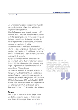 ROMPA LA UNIFORMIDAD
CAPÍTULO 5




Los juristas están preocupados por una situación
que puede terminar asﬁxiando a la Corte: la
congestión de expedientes.
Sólo el año pasado, la corporación recibió 11.291
procesos entre casaciones, revisiones, extradiciones,
conﬂictos de competencias, demandas a embajadas,
disciplinarios, peticiones de libertad o rebajas de
penas, impedimentos o recusaciones, cambios de
radicaciones y acciones de tutela.
En las oﬁcinas de los 23 magistrados del alto
tribunal no cabe un proceso más. Cada magistrado
trabaja un promedio de 12 a 15 horas diarias. La
jornada comienza a las 7 de la mañana y va incluso
hasta las 11 de la noche.
A juzgar por una proyección del número de
expedientes, la Corte Suprema tiene un retraso             No todos los textos se
de cinco años en el estudio de los procesos a su           prestan para ser divididos
cargo. Lo peor es que cada semana recibe un                temáticamente. Cuando sí
                                                           lo hacen, el proceso puede
promedio de 90 expedientes.                                signiﬁcar mover párrafos
“Es alarmante el retraso en la Corte”, explicó a ‘El       hacia arriba o hacia abajo.
Tiempo’ el magistrado Nilson Pinilla, presidente de
la Corte Suprema. Las estadísticas del alto tribunal
señalan que durante 1999 ingresaron a la Sala Penal,
4.790; a la Sala Laboral, 3.721 y a la Sala Civil, 2.780
asuntos. En la actualidad, las salas más congestionadas
son la Penal y la Civil. Sólo en tutelas, la Corte
Suprema recibió en 1999 un total de 4.881 acciones.

Atraso
Pero, ¿a qué se debe este atraso? Según Pinilla,
una de las principales causas es el estudio de
las acciones de tutela que tienen un término

                                          Î 127 ∂
 