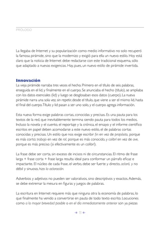 PRÓLOGO




La llegaba de Internet y su popularización como medio informativo no solo recuperó
la famosa pirámide, sino que la modernizo y exigió para ella un nuevo estilo. Hoy está
claro que la noticia de Internet debe redactarse con este tradicional esquema, sólo
que adaptado a nuevas exigencias. Hay, pues, un nuevo estilo de pirámide invertida.



Innovación
La vieja pirámide narraba tres veces el hecho. Primero en el título de seis palabras,
enseguida en el lid, y ﬁnalmente en el cuerpo. Se anunciaba el hecho (título), se ampliaba
con los datos esenciales (lid) y luego se desglosaban esos datos (cuerpo). La nueva
pirámide narra una sola vez, sin repetir, desde el título, que viene a ser el mismo lid, hasta
el ﬁnal del cuerpo. Título y lid pasan a ser uno solo, y el cuerpo agrega información.

Esta nueva forma exige palabras cortas, conocidas y precisas. Es una pauta para los
textos de la red, que inevitablemente termina siendo pauta para todos los medios.
Incluso la novela y el cuento, el reportaje y la crónica, el ensayo y el informe cientíﬁco
escritos en papel deben acomodarse a este nuevo estilo, el de palabras cortas
conocidas y precisas. Un estilo que nos exige escribir ﬁn en vez de propósito, porque
es más corto; trabajo en vez de rol, porque es más conocido, y colibrí en vez de ave,
porque es más preciso (si efectivamente es un colibrí).

La frase debe ser corta, sin exceso de incisos ni de circunstancias. El ritmo de frase
larga + frase corta + frase larga resulta ideal para conformar un párrafo eﬁcaz e
impactante. El núcleo de cada frase, el verbo, debe ser fuerte y directo, aclaró, y no
débil y sinuoso, hizo la aclaración.

Adverbios y adjetivos no pueden ser valorativos, sino descriptivos y exactos. Además,
se debe extremar la mesura en ﬁguras y juegos de palabras.

La escritura en Internet requiere más que ninguna otra la economía de palabras, lo
que ﬁnalmente ha venido a convertirse en pauta de todo texto escrito. Locuciones
como a la mayor brevedad posible o en el día inmediatamente anterior son ya piezas

                                           Î 11 ∂
 
