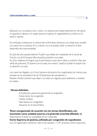 CÓMO ESCRIBIR PARA LA WEB
                                                                           CAPÍTULO 5




(Boyacá) con una peluca roja a visitar a su esposo, que estaba detenido en ese penal.
Un guardia la detuvo y le exigió quitarse la peluca. A regañadientes, la señora se la
quitó e ingresó.

Sin embargo, molesta por la actitud del uniformado, interpuso una tutela para acceder
a la cárcel con su postizo. En su criterio, no se le puede violar su derecho al libre
desarrollo de la personalidad.

En julio del año pasado, Valentín Trujillo*, que debía ser trasladado de la cárcel de
Cúcuta a la de El bosque (Barranquilla), presentó una tutela.
Su único objetivo era lograr que le permitieran sacar de la celda su colchón. Dijo que
sufría de pulmonía. “Si duermo en el suelo, me muero”, explicó al pedir el amparo de
su derecho a la vida.

Los casos han llegado a la Corte Suprema de Justicia. Sus magistrados, los mismos que
estudian en la actualidad más de 70 peticiones de extradición a
Estados Unidos, tuvieron que dejar a un lado sus negocios para dedicarse a resolver
las tutelas.


- Temas deﬁnidos:
       - Introducción, panorama general de la congestión.
       - Tutela, factor de congestión.
       - Tutelas insólitas.
       - Sala laboral, sin congestión.
       - Situación en el área Andina.

Texto reorganizado de acuerdo con los temas identiﬁcados, con
intertítulo como entidad externa a la pirámide invertida (Modelo 1)
Advertencia: el texto es susceptible de ser mejorado.
Corte Suprema de Justicia, asﬁxiada por congestión de expedientes
Los 23 magistrados recibieron, sólo el año pasado, 11.291 procesos entre casaciones,

                                      Î 130 ∂
 