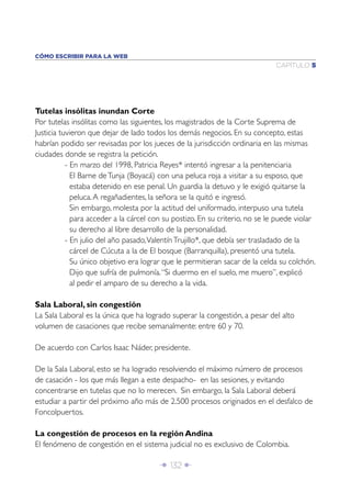 CÓMO ESCRIBIR PARA LA WEB
                                                                              CAPÍTULO 5




Tutelas insólitas inundan Corte
Por tutelas insólitas como las siguientes, los magistrados de la Corte Suprema de
Justicia tuvieron que dejar de lado todos los demás negocios. En su concepto, estas
habrían podido ser revisadas por los jueces de la jurisdicción ordinaria en las mismas
ciudades donde se registra la petición.
           - En marzo del 1998, Patricia Reyes* intentó ingresar a la penitenciaria
             El Barne de Tunja (Boyacá) con una peluca roja a visitar a su esposo, que
             estaba detenido en ese penal. Un guardia la detuvo y le exigió quitarse la
             peluca. A regañadientes, la señora se la quitó e ingresó.
             Sin embargo, molesta por la actitud del uniformado, interpuso una tutela
             para acceder a la cárcel con su postizo. En su criterio, no se le puede violar
             su derecho al libre desarrollo de la personalidad.
           - En julio del año pasado, Valentín Trujillo*, que debía ser trasladado de la
             cárcel de Cúcuta a la de El bosque (Barranquilla), presentó una tutela.
             Su único objetivo era lograr que le permitieran sacar de la celda su colchón.
             Dijo que sufría de pulmonía. “Si duermo en el suelo, me muero”, explicó
             al pedir el amparo de su derecho a la vida.

Sala Laboral, sin congestión
La Sala Laboral es la única que ha logrado superar la congestión, a pesar del alto
volumen de casaciones que recibe semanalmente: entre 60 y 70.

De acuerdo con Carlos Isaac Náder, presidente.

De la Sala Laboral, esto se ha logrado resolviendo el máximo número de procesos
de casación - los que más llegan a este despacho- en las sesiones, y evitando
concentrarse en tutelas que no lo merecen. Sin embargo, la Sala Laboral deberá
estudiar a partir del próximo año más de 2.500 procesos originados en el desfalco de
Foncolpuertos.

La congestión de procesos en la región Andina
El fenómeno de congestión en el sistema judicial no es exclusivo de Colombia.

                                        Î 132 ∂
 