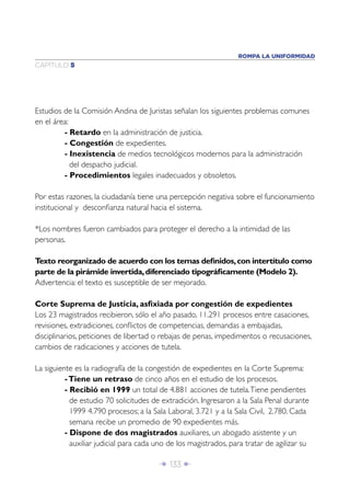 ROMPA LA UNIFORMIDAD
CAPÍTULO 5




Estudios de la Comisión Andina de Juristas señalan los siguientes problemas comunes
en el área:
         - Retardo en la administración de justicia.
         - Congestión de expedientes.
         - Inexistencia de medios tecnológicos modernos para la administración
            del despacho judicial.
         - Procedimientos legales inadecuados y obsoletos.

Por estas razones, la ciudadanía tiene una percepción negativa sobre el funcionamiento
institucional y desconﬁanza natural hacia el sistema.

*Los nombres fueron cambiados para proteger el derecho a la intimidad de las
personas.

Texto reorganizado de acuerdo con los temas deﬁnidos, con intertítulo como
parte de la pirámide invertida, diferenciado tipográﬁcamente (Modelo 2).
Advertencia: el texto es susceptible de ser mejorado.

Corte Suprema de Justicia, asﬁxiada por congestión de expedientes
Los 23 magistrados recibieron, sólo el año pasado, 11.291 procesos entre casaciones,
revisiones, extradiciones, conﬂictos de competencias, demandas a embajadas,
disciplinarios, peticiones de libertad o rebajas de penas, impedimentos o recusaciones,
cambios de radicaciones y acciones de tutela.

La siguiente es la radiografía de la congestión de expedientes en la Corte Suprema:
          - Tiene un retraso de cinco años en el estudio de los procesos.
          - Recibió en 1999 un total de 4.881 acciones de tutela. Tiene pendientes
            de estudio 70 solicitudes de extradición. Ingresaron a la Sala Penal durante
            1999 4.790 procesos; a la Sala Laboral, 3.721 y a la Sala Civil, 2.780. Cada
            semana recibe un promedio de 90 expedientes más.
          - Dispone de dos magistrados auxiliares, un abogado asistente y un
            auxiliar judicial para cada uno de los magistrados, para tratar de agilizar su

                                        Î 133 ∂
 